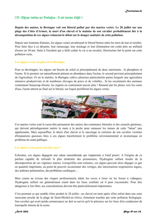 Doctissimo.fr
Avril 2012 Page 19 sur 24
I.10. Algues vertes en Bretagne : il est temps d'agir !
Depuis des années, la Bretagne voit son littoral pollué par des marées vertes. Le 28 juillet sur une
plage des Côtes d'Armor, la mort d'un cheval et le malaise de son cavalier probablement liés à la
décomposition de ces algues relancent le débat sur le danger sanitaire de cette pollution.
Depuis une trentaine d'années, les algues vertes envahissent le littoral breton entre les mois de mai et octobre.
Pour faire face à ce désastre, leur ramassage, leur stockage et leur élimination ont coûté près un milliard
d'euros en 30 ans. Suite à l'incident qui a failli coûter la vie à un cavalier, Doctissimo fait le point sur cette
pollution verte.
Les algues vertes, la plaie de la Bretagne
Pour se développer, les algues ont besoin de soleil et principalement de deux nutriments : le phosphore et
l'azote. Si le premier est naturellement présent en abondance dans l'océan, le second provient principalement
de l'agriculture. Et en la matière, la Bretagne cultive plusieurs particularités parmi lesquels une agriculture
intensive productiviste et de nombreux élevages de porcs et de volailles…Si les excréments des animaux
contiennent beaucoup d'azote, les engrais en contiennent encore plus ! Ramené par les pluies vers les cours
d'eau, l'azote atterrit au final sur le littoral, sur lequel prolifèrent les algues vertes.
Ces marées vertes sont le casse-tête permanent des maires des communes littorales et des conseils généraux,
qui doivent périodiquement mettre la main à la poche pour ramasser les tonnes de cette "laitue" peu
appétissante. Mais aujourd'hui, le décès d'un cheval et le sauvetage in extremis de son cavalier victimes
d'émanations gazeuses liées à ces algues transforment le problème environnemental et économique en
problème de santé publique.
Les algues vertes peuvent-elles tuer ?
Echouées, ces algues dégagent une odeur nauséabonde qui s'apparente à l'œuf pourri. A l'origine de ce
parfum capable de refroidir le plus téméraire des promeneurs, l'hydrogène sulfuré résulte de la
décomposition de ces végétaux marins. Lorsqu'elles sont remuées, ces algues peuvent alors dégager ce gaz
en quantité importante, au point de pouvoir occasionner des vertiges, des intoxications respiratoires aigues,
des œdèmes pulmonaires, des problèmes cardiaques…
Bien connu au niveau des risques professionnels (dans les cuves à lisier ou les fosses à vidanges),
l'hydrogène sulfuré est généralement craint dans les lieux confinés où il peut s'accumuler. Pour être
dangereux à l'air libre, ses concentrations doivent être particulièrement importantes.
C'est pourtant ce qui semble s'être produit le 28 juillet : un cheval est mort après s'être enlisé dans une zone
mouvante proche de la plage de Saint-Michel-en Grève, fortement touchée par cette pollution biologique.
Son cavalier qui avait perdu connaissance ne doit sa survie qu'à la présence sur les lieux d'un conducteur de
tractopelle témoin de la scène.
 