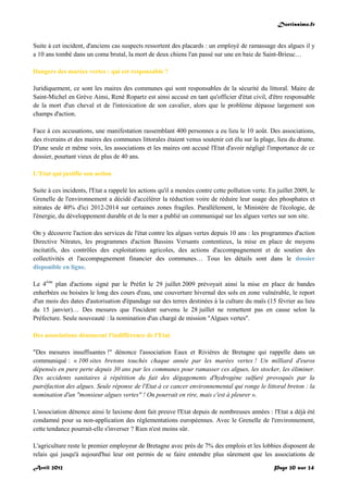 Doctissimo.fr
Avril 2012 Page 20 sur 24
Suite à cet incident, d'anciens cas suspects ressortent des placards : un employé de ramassage des algues il y
a 10 ans tombé dans un coma brutal, la mort de deux chiens l'an passé sur une en baie de Saint-Brieuc…
Dangers des marées vertes : qui est responsable ?
Juridiquement, ce sont les maires des communes qui sont responsables de la sécurité du littoral. Maire de
Saint-Michel en Grève Ainsi, René Ropartz est ainsi accusé en tant qu'officier d'état civil, d'être responsable
de la mort d'un cheval et de l'intoxication de son cavalier, alors que le problème dépasse largement son
champs d'action.
Face à ces accusations, une manifestation rassemblant 400 personnes a eu lieu le 10 août. Des associations,
des riverains et des maires des communes littorales étaient venus soutenir cet élu sur la plage, lieu du drame.
D'une seule et même voix, les associations et les maires ont accusé l'Etat d'avoir négligé l'importance de ce
dossier, pourtant vieux de plus de 40 ans.
L'Etat qui justifie son action
Suite à ces incidents, l'Etat a rappelé les actions qu'il a menées contre cette pollution verte. En juillet 2009, le
Grenelle de l'environnement a décidé d'accélérer la réduction voire de réduire leur usage des phosphates et
nitrates de 40% d'ici 2012-2014 sur certaines zones fragiles. Parallèlement, le Ministère de l'écologie, de
l'énergie, du développement durable et de la mer a publié un communiqué sur les algues vertes sur son site.
On y découvre l'action des services de l'état contre les algues vertes depuis 10 ans : les programmes d'action
Directive Nitrates, les programmes d'action Bassins Versants contentieux, la mise en place de moyens
incitatifs, des contrôles des exploitations agricoles, des actions d'accompagnement et de soutien des
collectivités et l'accompagnement financier des communes… Tous les détails sont dans le dossier
disponible en ligne.
Le 4ème
plan d'actions signé par le Préfet le 29 juillet 2009 prévoyait ainsi la mise en place de bandes
enherbées ou boisées le long des cours d'eau, une couverture hivernal des sols en zone vulnérable, le report
d'un mois des dates d'autorisation d'épandage sur des terres destinées à la culture du maïs (15 février au lieu
du 15 janvier)… Des mesures que l'incident survenu le 28 juillet ne remettent pas en cause selon la
Préfecture. Seule nouveauté : la nomination d'un chargé de mission "Algues vertes".
Des associations dénoncent l'indifférence de l'Etat
"Des mesures insuffisantes !" dénonce l'association Eaux et Rivières de Bretagne qui rappelle dans un
communiqué : « 100 sites bretons touchés chaque année par les marées vertes ! Un milliard d'euros
dépensés en pure perte depuis 30 ans par les communes pour ramasser ces algues, les stocker, les éliminer.
Des accidents sanitaires à répétition du fait des dégagements d'hydrogène sulfuré provoqués par la
putréfaction des algues. Seule réponse de l'Etat à ce cancer environnemental qui ronge le littoral breton : la
nomination d'un "monsieur algues vertes" ! On pourrait en rire, mais c'est à pleurer ».
L'association dénonce ainsi le laxisme dont fait preuve l'Etat depuis de nombreuses années : l'Etat a déjà été
condamné pour sa non-application des règlementations européennes. Avec le Grenelle de l'environnement,
cette tendance pourrait-elle s'inverser ? Rien n'est moins sûr.
L'agriculture reste le premier employeur de Bretagne avec près de 7% des emplois et les lobbies disposent de
relais qui jusqu'à aujourd'hui leur ont permis de se faire entendre plus sûrement que les associations de
 