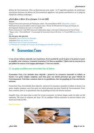 Doctissimo.fr
Avril 2012 Page 21 sur 24
défense de l'environnement. Elles ne désarment pas pour autant : le 27 septembre prochain, de nombreuses
associations bretonnes de défense de l'environnement appellent à une grande manifestation sur la plage de
Grandville à Hillion en Bretagne.
David Bême et Pierre-Yves Castagnac, le 11 août 2009
Sources
Risques d'intoxication présentés par l'hydrogène sulfuré - Recommandations R420 (disponible en ligne)
Mobilisation des pouvoirs publics contre les algues vertes - Dossier du Ministère de l'écologie, de l'énergie, du
développement durable et de la mer- le 10 août 2009
Dossier de presse du 7 août 2009 concernant le phénomène algues vertes dans le département de Côtes d'Armor
"Algues vertes : l'Etat indifférent" - Communiqué de l'association Eaux et Rivières - le 10 août 2009 (disponible en
ligne)
Des sites pour aller plus loin
Association Eaux et Rivières de Bretagne
Association Halte aux marées vertes
Fédération Côtes d'Armor environnement
Le Ministère de l'écologie, de l'énergie, du développement durable et de la mer
II. Economiser l’eau
L’eau est une richesse naturelle rare et précieuse. Il est essentiel de savoir la gérer et la préserver pour
ne gaspiller cette ressource. Comment économiser l’or bleu au quotidien ? Quels sont les moyens de ne
pas polluer les sources et les nappes phréatiques ? Tous nos conseils.
II.1. Les gestes quotidiens pour économiser l'eau de boisson
Economiser l'eau, c'est atteindre deux objectifs : préserver les ressources naturelles et réduire sa
facture. Les gestes simples comptent, aussi bien pour son intérêt personnel que pour l'intérêt de
l'environnement. Voici donc comment, dans la vie quotidienne, faire du gaspillage de l'eau une histoire
ancienne.
Economiser l'eau, c'est atteindre deux objectifs : préserver les ressources naturelles et réduire sa facture. Les
gestes simples comptent, aussi bien pour son intérêt personnel que pour l'intérêt de l'environnement. Voici
donc comment, dans la vie quotidienne, faire du gaspillage de l'eau une histoire ancienne.
Gaspiller l'eau, c'est payer pour ce que l'on n'a pas consommé. La facture chaque année est salée car elle
représente 700 euros en moyenne par foyer. Or, les quelques réflexes présentés ici peuvent réduire cette
facture de l'ordre de 30%.
Dans la maison
 