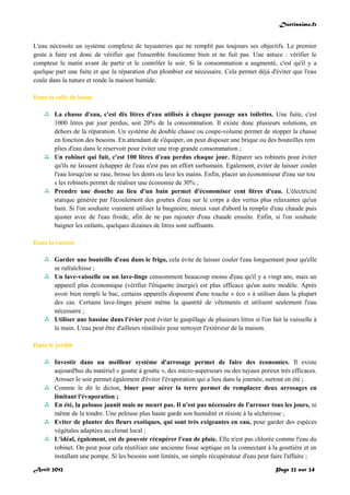 Doctissimo.fr
Avril 2012 Page 22 sur 24
L'eau nécessite un système complexe de tuyauteries qui ne remplit pas toujours ses objectifs. Le premier
geste à faire est donc de vérifier que l'ensemble fonctionne bien et ne fuit pas. Une astuce : vérifier le
compteur le matin avant de partir et le contrôler le soir. Si la consommation a augmenté, c'est qu'il y a
quelque part une fuite et que la réparation d'un plombier est nécessaire. Cela permet déjà d'éviter que l'eau
coule dans la nature et rende la maison humide.
Dans la salle de bains
 La chasse d'eau, c'est dix litres d'eau utilisés à chaque passage aux toilettes. Une fuite, c'est
1000 litres par jour perdus, soit 20% de la consommation. Il existe donc plusieurs solutions, en
dehors de la réparation. Un système de double chasse ou coupe-volume permet de stopper la chasse
en fonction des besoins. En attendant de s'équiper, on peut disposer une brique ou des bouteilles rem
plies d'eau dans le réservoir pour éviter une trop grande consommation ;
 Un robinet qui fuit, c'est 100 litres d'eau perdus chaque jour. Réparer ses robinets pour éviter
qu'ils ne laissent échapper de l'eau n'est pas un effort surhumain. Egalement, éviter de laisser couler
l'eau lorsqu'on se rase, brosse les dents ou lave les mains. Enfin, placer un économiseur d'eau sur tou
s les robinets permet de réaliser une économie de 30% ;
 Prendre une douche au lieu d'un bain permet d'économiser cent litres d'eau. L'électricité
statique générée par l'écoulement des gouttes d'eau sur le corps a des vertus plus relaxantes qu'un
bain. Si l'on souhaite vraiment utiliser la baignoire, mieux vaut d'abord la remplir d'eau chaude puis
ajuster avec de l'eau froide, afin de ne pas rajouter d'eau chaude ensuite. Enfin, si l'on souhaite
baigner les enfants, quelques dizaines de litres sont suffisants.
Dans la cuisine
 Garder une bouteille d'eau dans le frigo, cela évite de laisser couler l'eau longuement pour qu'elle
se rafraîchisse ;
 Un lave-vaisselle ou un lave-linge consomment beaucoup moins d'eau qu'il y a vingt ans, mais un
appareil plus économique (vérifier l'étiquette énergie) est plus efficace qu'un autre modèle. Après
avoir bien rempli le bac, certains appareils disposent d'une touche « éco » à utiliser dans la plupart
des cas. Certains lave-linges pèsent même la quantité de vêtements et utilisent seulement l'eau
nécessaire ;
 Utiliser une bassine dans l'évier peut éviter le gaspillage de plusieurs litres si l'on fait la vaisselle à
la main. L'eau peut être d'ailleurs réutilisée pour nettoyer l'extérieur de la maison.
Dans le jardin
 Investir dans un meilleur système d'arrosage permet de faire des économies. Il existe
aujourd'hui du matériel « goutte à goutte », des micro-asperseurs ou des tuyaux poreux très efficaces.
Arroser le soir permet également d'éviter l'évaporation qui a lieu dans la journée, surtout en été ;
 Comme le dit le dicton, biner pour aérer la terre permet de remplacer deux arrosages en
limitant l'évaporation ;
 En été, la pelouse jaunit mais ne meurt pas. Il n'est pas nécessaire de l'arroser tous les jours, ni
même de la tondre. Une pelouse plus haute garde son humidité et résiste à la sécheresse ;
 Eviter de planter des fleurs exotiques, qui sont très exigeantes en eau, pour garder des espèces
végétales adaptées au climat local ;
 L'idéal, également, est de pouvoir récupérer l'eau de pluie. Elle n'est pas chlorée comme l'eau du
robinet. On peut pour cela réutiliser une ancienne fosse septique en la connectant à la gouttière et en
installant une pompe. Si les besoins sont limités, un simple récupérateur d'eau peut faire l'affaire ;
 