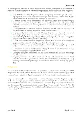 Doctissimo.fr
Avril 2012 Page 24 sur 24
les anciens produits nettoyants, et surtout, beaucoup moins efficaces, contrairement à ce qu'affirment les
publicités. Les produits nettoyants de substitution sont plus propres, moins dangereux et moins allergènes :
 L'alcool à brûler dissout bien les graisses collantes et remplace parfaitement les produits à vitre. Le
papier journal mouillé reste aussi le meilleur moyen de nettoyer ses fenêtres. Pour l'hygiène
personnelle, le savon de Marseille est plus propre que les gels douches ;
 Le détergent universel liquide et neutre nettoie bien le cambouis, le bois, le sol et la vaisselle et peut
remplacer tous les produits nettoyants habituels, dans toute la maison. Avec un tampon abrasif, il
nettoie très bien les cuisines. Et remplace parfaitement les nettoyantes vaisselles et sol, dangereux et
inefficaces ;
 Le vinaigre blanc dissout le tartre et le calcaire, désinfecte et blanchit. Il est idéal pour une salle de
bain et des toilettes, et remplace efficacement l'inutile détergent toilettes ;
 Le spray pour dégraisser un four est aussi inefficace, et dangereux pour notre santé. Le savon noir
liquide est plus propre et agit bien si on le laisse dix minutes, voire une nuit, dans le four ;
 Un savant mélange d'1/3 de vinaigre blanc et 2/3 d'eau, avec un peu de jus de citron pour le parfum,
remplace très bien l'eau de Javel, désinfecte et blanchit ;
 La soude caustique est extrêmement dangereuse et polluante. Pour les tuyaux, mieux vaut prévenir
que guérir : utiliser une spirale métallique, une cloche d'aspiration peuvent servir ;
 Ne pas jeter n'importe quoi et nettoyer le siphon sont aussi efficaces, voire plus, que la soude
caustique ;
 Le bicarbonate de soude est multifonctions : nettoyage de four et de tapis, blanchiment du linge,
contre les taches de graisse et pour faire briller l'évier ;
 Les lingettes nettoyantes, jamais ! Elles sont plus chères, produisent plus de déchets et ne sont pas
plus efficaces ;
 En général, mieux vaut éviter de laver sa voiture dans la rue, car l'eau sale peut se retrouver dans la
nature. Les stations de lavage sont tenues de traiter et de recycler leur eau, et il n'est pas utile de s'y
rendre régulièrement. Si l'argent manque, mieux vaut alors utiliser un seau et une éponge qu'un jet
d'eau.
Protéger la vie
Chaque année, la pollution de l'eau tue entre 5 et dix millions de personnes dans le monde, selon l'OMS
(Organisation Mondiale de la Santé). La dégradation de l'eau ne concerne pas uniquement les pays du Sud,
mais aussi les pays occidentaux. Depuis trente ans, la moitié des zones humides françaises ont disparu.
Malgré les actions que l'on peut entreprendre, il est certain que l'eau potable sera l'un des principaux enjeux
du 21e siècle. Changer quelques habitudes permettra de réduire les dégâts. Car la contamination des eaux
touche d'abord celles de surface avant de toucher les eaux souterraines. Et que les pesticides n'interviennent
que dans un quart des cas de non conformité des eaux d'approvisionnement des Français. Si l'Etat doit
interdire certains produits dangereux, c'est aussi à chaque Français, en consommant propre, de protéger la
première source de vie.
 