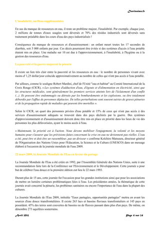 Doctissimo.fr
Avril 2012 Page 4 sur 24
L'insalubrité, un fléau supplémentaire
En sus du manque de ressources en eau, il reste un problème majeur, l'insalubrité. Par exemple, chaque jour,
2 millions de tonnes d'eaux usagées sont déversés et 70% des résidus industriels sont déversés sans
traitement préalable dans les cours d'eau des pays industrialisés !
Conséquence du manque de ressources et d'assainissement : un enfant meurt toutes les 17 secondes de
diarrhée, soit 5 000 enfants par jour. Ces décès pourraient être évités si des systèmes d'accès à l'eau potable
étaient mis en place. Une maladie sur 10 est due à l'approvisionnement, à l'insalubrité, à l'hygiène ou à la
gestion des ressources d'eau.
La pauvreté et la guerre majorent la pénurie
Il existe un lien très clair entre la pauvreté et les ressources en eau : le nombre de personnes vivant avec
moins d' 1,25 dollar/jour coïncide approximativement au nombre de celles qui n'ont pas accès à l'eau potable.
Par ailleurs, comme le souligne Robert Mardini, chef de l'Unité "eau et habitat" au Comité International de la
Croix Rouge (CICR), « Les systèmes d'adduction d'eau, d'égouts et d'alimentation en électricité, ainsi que
les structures médicales, sont généralement les premiers services atteints lors de l'éclatement d'un conflit
(...). Ils peuvent être endommagés ou détruits par les bombardements et les explosions, ou être totalement
débordés par l'afflux de personnes déplacées. De telles perturbations sont souvent suivies de graves pénuries
et de la propagation rapide de maladies qui peuvent être mortelles ».
Selon le CICR, un quart des personnes privées d'eau potable et 15% de ceux qui n'ont pas accès à des
services d'assainissement adéquats se trouvent dans des pays déchirés par la guerre. Des systèmes
d'approvisionnement et d'assainissement doivent donc être mis en place en priorité dans les lieux de vie des
personnes les plus défavorisées, ayant le moins accès à l'eau.
« Maintenant, la priorité est à l'action. Nous devons mobiliser l'engagement, la volonté et les moyens
humains pour s'assurer que les prévisions faites concernant la crise en eau ne deviennent pas réelles. L'eau
a été, peut être et doit être un rassembleur, pas un diviseur » confirme Koïchiro Matsuura, directeur général
de l'Organisation des Nations Unies pour l'Education, la Science et la Culture (UNESCO) dans un message
élaboré à l'occasion de la journée mondiale de l'eau 2009.
22 mars 2009, la Journée Mondiale de l'Eau en faveur du partage
La Journée Mondiale de l'Eau a été créée en 1992, par l'Assemblée Générale des Nations Unies, suite à une
recommandation faite lors de la Conférence sur l'Environnement et le Développement. Cette journée a pour
but de célébrer l'eau douce et la première édition eut lieu le 22 mars 1993.
Durant plus de 15 ans, cette journée fut l'occasion pour les grandes institutions ainsi que pour les associations
de mettre en lumière certaines problématiques liées à l'eau. Les précédentes années, la thématique de cette
journée avait concerné la pénurie, les problèmes sanitaires ou encore l'importance de l'eau dans la plupart des
cultures.
La Journée Mondiale de l'Eau 2009, intitulée "Eaux partagées, opportunités partagées" mettra en avant les
sources d'eau douce transfrontalières. Il existe 263 lacs et bassins fluviaux transfrontaliers et 145 pays en
possèdent. 45% des terres sont couvertes de bassins ou de fleuves passant dans plus d'un pays. De même, on
dénombre 273 aquifères souterrains.
 