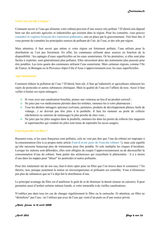 Doctissimo.fr
Avril 2012 Page 6 sur 24
Votre eau est-elle à risque ?
Comment savoir si l’eau qui alimente votre robinet provient d’une source très polluée ? D’abord cela dépend
bien sur des activités agricoles et industrielles qui existent dans la région. Pour les connaître, vous pouvez
consulter le registre français des émissions polluantes, mis en place par le gouvernement. Très bien fait, il
vous permet de connaître les principales sources de polluant de l’air, de l’eau, et des sols par région.
Mais attention, il faut savoir que même si votre région est fortement polluée, l’eau utilisée pour la
distribution ne l’est pas forcément. En effet, les communes utilisent deux sources en fonction de la
disponibilité : les captages d’eaux superficielles ou les eaux souterraines. Or les premières, si elles sont plus
faciles à exploiter, sont généralement plus polluées. Elles nécessitent donc des traitements plus poussés pour
être potables. Les trois quarts des communes utilisent l’eau souterraine. Mais certaines régions, comme l’Ile
de France, la Bretagne ou la Provence-Alpes Côte d’Azur s’approvisionnent avec les eaux superficielles.
Agir maintenant
Comment réduire la pollution de l’eau ? D’abord, bien sûr, il faut qu’industriels et agriculteurs réduisent les
rejets de pesticides et autres substances chimiques. Mais la qualité de l’eau est l’affaire de tous. Aussi il faut
veiller à limiter ses rejets ménagers :
 Si vous avez une canalisation bouchée, prenez une ventouse au lieu d’un produit corrosif ;
 Ne jetez pas vos médicaments périmés dans les toilettes, ramenez-les à votre pharmacien ;
 Tous les déchets ménagers spéciaux (solvants, peintures, produits de développement photos, huile de
vidange…) ne doivent pas être jetés à la poubelle. Il faut les ramener au point de collecte
(déchetterie ou camions de ramassage) le plus proche de chez vous ;
 Ne jetez pas les piles usagées dans la poubelle, ramenez-les dans les points de collecte (les magasins
et supermarchés qui vendent les piles sont tenus de reprendre les accus usagés).
Faut-il prendre un filtre ?
Rassurez-vous, si les eaux françaises sont polluées, cela ne veut pas dire que l’eau du robinet est impropre à
la consommation (lire à ce propos notre article Faut-il avoir peur de l'eau du robinet ?), mais cela signifie
qu’elle nécessite beaucoup plus de traitements pour être potable. Et cela multiplie les risques d’incidents.
Lorsque les stations sont débordées, elles sont obligées de couper l’approvisionnement ou de déconseiller la
consommation d’eau du robinet. Sans parler des sécheresses qui exacerbent le phénomène : il y a moins
d’eau dans les nappes pour "diluer" les pesticides et autres polluants.
Pour être totalement sûr de son eau, faut-il alors opter pour un filtre que l’on trouve dans le commerce ? En
théorie, non, puisque justement la teneur en microorganismes et polluants est contrôlée. Vous n’éliminerez
pas plus de substances que ne l’a déjà fait le distributeur d’eau.
Le principal avantage du filtre est d’améliorer le goût de et de diminuer la dureté (teneur en calcaire). Il peut
permettre aussi d’arrêter certains métaux lourds, si votre immeuble à de vieilles canalisations.
N’oubliez pas dans tous les cas de changer régulièrement le filtre ou la cartouche. Et attention, un filtre ne
"désinfecte" pas l’eau : ne l’utilisez pas avec de l’eau qui vient d’un puits ou d’une source privée.
Alain Sousa, le 15 avril 2008
 