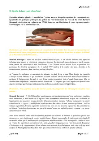 Doctissimo.fr
Avril 2012 Page 7 sur 24
I.3. Qualité de l'eau : peut mieux faire !
Pesticides, nitrates, plomb… La qualité de l’eau est au cœur des préoccupations des consommateurs.
Spécialiste des politiques publiques de gestion de l’environnement, de l’eau et du bruit, Bernard
Barraqué est directeur de recherche au CNRS. Interrogé par Doctissimo, il remet en cause nombre
d’idées reçues sur la pollution de l’eau.
Doctissimo : Les valeurs réglementaires de concentration de pesticides dans les eaux ne reposent pas sur
des analyses de risque, mais plutôt sur des décisions de nature politique lit-on dans le rapport du Comité
de la Prévention et de la Précaution…
Bernard Barraqué : Dans nos sociétés technico-démocratiques, il est tentant d’utiliser une approche
technique pour asseoir le principe de précaution. Alors on fixe des seuils supposés rassurer tout le monde,
mais comme les connaissances sont insuffisantes, c’est l’inverse qui se produit. Face au problème des
pesticides, la directive européenne du 15 juillet 1980 relative à la qualité des eaux destinées à la
consommation humaine a donc établi un seuil de 0,1µg/litre.
A l’époque, les polluants ne pouvaient être détectés en deçà de ce niveau. Mais depuis, les capacités
d’analyse se sont affinées, ce qui a conduit à un débat assez vif lors de la révision de la directive entre les
partisans de l’abaissement du seuil et ceux d’une certaine relaxation. Mais n’aurait-il pas mieux fallu en
interdire tout simplement l’emploi de certains d’entre eux ? C’est parce que l’on n’a pas voulu prendre cette
décision politique que l’on recourt à des normes techniques qui obscurcissent le problème.
Doctissimo : Vous exprimez aussi des réserves quant à la dangerosité des nitrates présents dans l’eau
potable…
Bernard Barraqué : A 200-300 mg/litre les nitrates ne sont pas dangereux sauf pour les femmes enceintes
et les nourrissons, d’où la norme de 50 mg/litre. Mais le rapport du commissariat au plan sur l’évaluation de
la protection des ressources en eau destinées à la consommation humaine l’affirme clairement : le comité
scientifique de ce rapport a considéré que les nitrates sont des traceurs de tous les autres polluants. Là où les
nitrates augmentent, le reste augmente. Comme il ne nous est pas possible aujourd’hui de combattre les
méfaits de l’agriculture intensive en tant que telle, nous n’avons pas souhaité remettre en cause cette norme
qui constitue un butoir.
Nous avons souhaité traiter ainsi le véritable problème qui consiste à diminuer la pollution agricole des
ressources en eaux plutôt que de pousser les distributeurs d’eau à toujours plus de traitements sophistiqués. Il
me semble même que la meilleure voie politiquement possible consiste à faire payer par les citadins la perte
de revenu des agriculteurs qui repasseront à une agriculture respectueuse de l’environnement. Beaucoup
d’écologistes et de consommateurs d’eau refusent cette solution du pollué-payeur mais c’est celle qui a été
adoptée en Allemagne et aux Pays-Bas, pays qui connaissent moins de conflits en général sur l’eau.
 