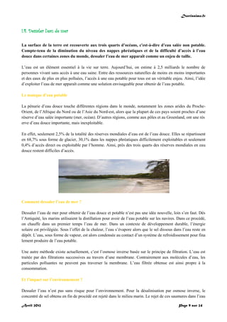 Doctissimo.fr
Avril 2012 Page 9 sur 24
I.4. Dessaler l’eau de mer
La surface de la terre est recouverte aux trois quarts d’océans, c'est-à-dire d’eau salée non potable.
Compte-tenu de la diminution du niveau des nappes phréatiques et de la difficulté d’accès à l’eau
douce dans certaines zones du monde, dessaler l’eau de mer apparaît comme un enjeu de taille.
L’eau est un élément essentiel à la vie sur terre. Aujourd’hui, on estime à 2,5 milliards le nombre de
personnes vivant sans accès à une eau saine. Entre des ressources naturelles de moins en moins importantes
et des eaux de plus en plus polluées, l’accès à une eau potable pour tous est un véritable enjeu. Ainsi, l’idée
d’exploiter l’eau de mer apparaît comme une solution envisageable pour obtenir de l’eau potable.
Le manque d’eau potable
La pénurie d’eau douce touche différentes régions dans le monde, notamment les zones arides du Proche-
Orient, de l’Afrique du Nord ou de l’Asie du Nord-est, alors que la plupart de ces pays soient proches d’une
réserve d’eau salée importante (mer, océan). D’autres régions, comme aux pôles et au Groenland, ont une rés
erve d’eau douce importante, mais inexploitable.
En effet, seulement 2,5% de la totalité des réserves mondiales d’eau est de l’eau douce. Elles se répartissent
en 68,7% sous forme de glacier, 30,1% dans les nappes phréatiques difficilement exploitables et seulement
0,4% d’accès direct ou exploitable par l’homme. Ainsi, près des trois quarts des réserves mondiales en eau
douce restent difficiles d’accès.
Comment dessaler l’eau de mer ?
Dessaler l’eau de mer pour obtenir de l’eau douce et potable n’est pas une idée nouvelle, loin s’en faut. Dès
l’Antiquité, les marins utilisaient la distillation pour avoir de l’eau potable sur les navires. Dans ce procédé,
on chauffe dans un premier temps l’eau de mer. Dans un contexte de développement durable, l’énergie
solaire est privilégiée. Sous l’effet de la chaleur, l’eau s’évapore alors que le sel dissous dans l’eau reste en
dépôt. L’eau, sous forme de vapeur, est alors condensée au contact d’un système de refroidissement pour fina
lement produire de l’eau potable.
Une autre méthode existe actuellement, c’est l’osmose inverse basée sur le principe de filtration. L’eau est
traitée par des filtrations successives au travers d’une membrane. Contrairement aux molécules d’eau, les
particules polluantes ne peuvent pas traverser la membrane. L’eau filtrée obtenue est ainsi propre à la
consommation.
Et l’impact sur l’environnement ?
Dessaler l’eau n’est pas sans risque pour l’environnement. Pour la désalinisation par osmose inverse, le
concentré de sel obtenu en fin de procédé est rejeté dans le milieu marin. Le rejet de ces saumures dans l’eau
 