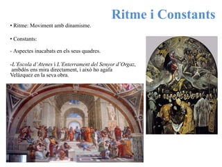 Ritme i Constants
• Ritme: Moviment amb dinamisme.
• Constants:
- Aspectes inacabats en els seus quadres.
-L’Escola d’Atenes i L’Enterrament del Senyor d’Orgaz,
ambdós ens mira directament, i això ho agafa
Velázquez en la seva obra.
 