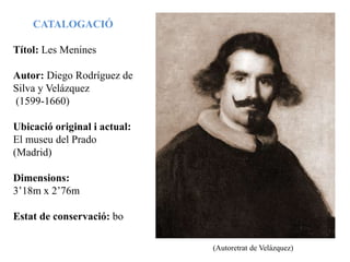 CATALOGACIÓ
Títol: Les Menines
Autor: Diego Rodríguez de
Silva y Velázquez
(1599-1660)
Ubicació original i actual:
El museu del Prado
(Madrid)
Dimensions:
3’18m x 2’76m
Estat de conservació: bo
(Autoretrat de Velázquez)
 
