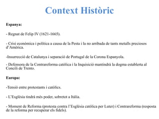 Context Històric
Espanya:
- Regnat de Felip IV (1621-1665).
- Crisi econòmica i política a causa de la Pesta i la no arribada de tants metalls preciosos
d’Amèrica.
-Insurrecció de Catalunya i separació de Portugal de la Corona Espanyola.
- Defensora de la Contrareforma catòlica i la Inquisició mantindrà la dogma establerta al
Concili de Trento.
Europa:
-Tensió entre protestants i catòlics.
- L’Església tindrà més poder, sobretot a Itàlia.
- Moment de Reforma (protesta contra l’Església catòlica per Luter) i Contrareforma (resposta
de la reforma per recuperar els fidels).
 