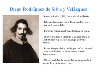 Diego Rodríguez de Silva y Velázquez
-Nascut a Sevilla (1599) i mor a Madrid (1660).
- Educat a la casa del pintor Francisco Pacheco i
casat amb la seva filla.
- Comença pintant quadres de temàtica religiosa.
- 1623 es traslladà a Madrid i té un gran èxit a la
Cort del rei Felip IV i desenvolupà diferents
càrrecs.
- Fa dos viatges a Itàlia (enviat per la Cort) i manté
contacte amb obres de pintors venecians del
Renaixement
- Màxim model de la pintura Barroca espanyola i
mestre de la pintura universal.
 
