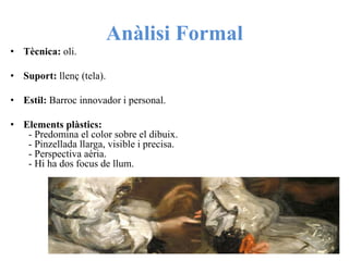 Anàlisi Formal
• Tècnica: oli.
• Suport: llenç (tela).
• Estil: Barroc innovador i personal.
• Elements plàstics:
- Predomina el color sobre el dibuix.
- Pinzellada llarga, visible i precisa.
- Perspectiva aéria.
- Hi ha dos focus de llum.
 