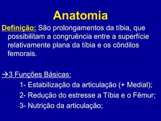 Anatomia
Definição: São prolongamentos da tíbia, que
possibilitam a congruência entre a superfície
relativamente plana da tíbia e os côndilos
femorais.
3 Funções Básicas:
1- Estabilização da articulação (+ Medial);
2- Redução do estresse a Tíbia e o Fêmur;
3- Nutrição da articulação;
 