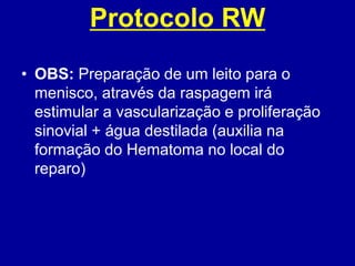 Protocolo RW
• OBS: Preparação de um leito para o
menisco, através da raspagem irá
estimular a vascularização e proliferação
sinovial + água destilada (auxilia na
formação do Hematoma no local do
reparo)
 