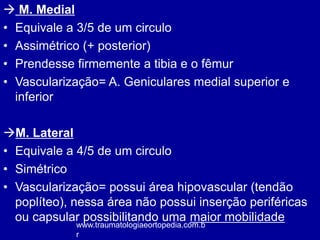  M. Medial
• Equivale a 3/5 de um circulo
• Assimétrico (+ posterior)
• Prendesse firmemente a tibia e o fêmur
• Vascularização= A. Geniculares medial superior e
inferior
M. Lateral
• Equivale a 4/5 de um circulo
• Simétrico
• Vascularização= possui área hipovascular (tendão
poplíteo), nessa área não possui inserção periféricas
ou capsular possibilitando uma maior mobilidade
www.traumatologiaeortopedia.com.b
r
 