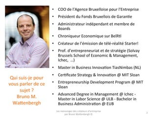 Qui	
  suis-­‐je	
  pour	
  
vous	
  parler	
  de	
  ce	
  
sujet	
  ?	
  	
  
Bruno	
  M.	
  
Wa5enbergh	
  
•  COO	
  de	
  l’Agence	
  Bruxelloise	
  pour	
  l’Entreprise	
  
•  Président	
  du	
  Fonds	
  Bruxellois	
  de	
  GaranOe	
  
•  Administrateur	
  indépendant	
  et	
  membre	
  de	
  
Boards	
  
•  Chroniqueur	
  Economique	
  sur	
  BelRtl	
  
•  Créateur	
  de	
  l’émission	
  de	
  télé-­‐réalité	
  Starter!	
  
•  Prof.	
  d’entrepreneuriat	
  et	
  de	
  stratégie	
  (Solvay	
  
Brussels	
  School	
  of	
  Economic	
  &	
  Management,	
  
Ichec,	
  	
  …)	
  
•  Master	
  in	
  Business	
  InnovaOon	
  TiasNimbas	
  (NL)	
  
•  CerOﬁcate	
  Strategy	
  &	
  InnovaOon	
  @	
  MIT	
  Sloan	
  
•  Entrepreneurship	
  Development	
  Program	
  @	
  MIT	
  
Sloan	
  
•  Advanced	
  Degree	
  in	
  Management	
  @	
  Ichec	
  -­‐	
  
Master	
  in	
  Labor	
  Science	
  @	
  ULB	
  -­‐	
  Bachelor	
  in	
  
Business	
  AdministraOon	
  @	
  EUB	
  
Les	
  mensonges	
  des	
  créateurs	
  d'entreprise	
  
par	
  Bruno	
  Wa5enbergh	
  ©	
  
2	
  
 