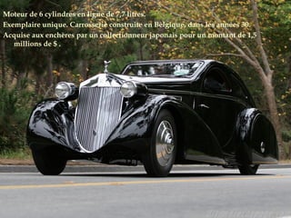 Moteur de 6 cylindres en ligne de 7,7 litres.
Exemplaire unique. Carrosserie construite en Belgique, dans les années 30.
Acquise aux enchères par un collectionneur japonais pour un montant de 1,5
millions de $ .
 