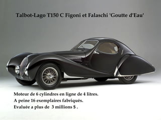 Talbot-Lago T150 C Figoni et Falaschi 'Goutte d'Eau'
Moteur de 6 cylindres en ligne de 4 litres.
A peine 16 exemplaires fabriqués.
Evaluée a plus de 3 millions $ .
 