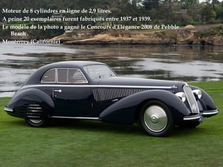 Moteur de 8 cylindres en ligne de 2,9 litres.
A peine 20 exemplaires furent fabriqués entre 1937 et 1939.
Le modèle de la photo a gagné le Concours d'Elégance 2008 de Pebble
Beach .
Monterrey (Californie)
 