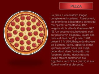 PIZZA
La pizza a une histoire longue,
complexe et incertaine. Absolument,
les premières déclarations écrites du
mot "pizza" remontent au latin
vulgaire de la ville de Gaeta en 997
[9]. Un document subséquent, écrit
sur parchemin d'agneau, louant des
terres et daté du 31 janvier 1201,
présent à la bibliothèque du diocèse
de Sulmona-Valva, rapporte le mot
«pizzas» répété deux fois. Déjà,
cependant, dans l'antiquité, des
fougettes plates, levées et sans
levain étaient communes aux
Egyptiens, aux Grecs (maza) et aux
Romains (offa et placenta).
 