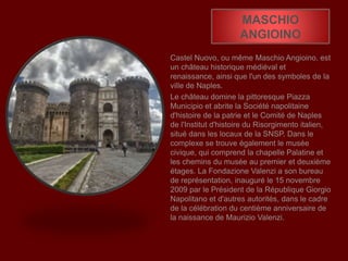 MASCHIO
ANGIOINO
Castel Nuovo, ou même Maschio Angioino, est
un château historique médiéval et
renaissance, ainsi que l'un des symboles de la
ville de Naples.
Le château domine la pittoresque Piazza
Municipio et abrite la Société napolitaine
d'histoire de la patrie et le Comité de Naples
de l'Institut d'histoire du Risorgimento italien,
situé dans les locaux de la SNSP. Dans le
complexe se trouve également le musée
civique, qui comprend la chapelle Palatine et
les chemins du musée au premier et deuxième
étages. La Fondazione Valenzi a son bureau
de représentation, inauguré le 15 novembre
2009 par le Président de la République Giorgio
Napolitano et d'autres autorités, dans le cadre
de la célébration du centième anniversaire de
la naissance de Maurizio Valenzi.
 