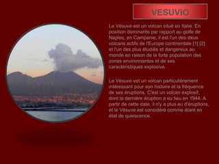 VESUVIO
Le Vésuve est un volcan situé en Italie. En
position dominante par rapport au golfe de
Naples, en Campanie, il est l'un des deux
volcans actifs de l'Europe continentale [1] [2]
et l'un des plus étudiés et dangereux au
monde en raison de la forte population des
zones environnantes et de ses
caractéristiques explosive.
Le Vésuve est un volcan particulièrement
intéressant pour son histoire et la fréquence
de ses éruptions. C'est un volcan explosif,
dont la dernière éruption a eu lieu en 1944. A
partir de cette date, il n'y a plus eu d'éruptions,
et le Vésuve est considéré comme étant en
état de quiescence.
 