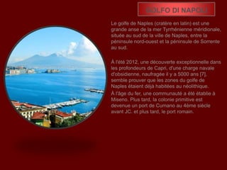 GOLFO DI NAPOLI
Le golfe de Naples (cratère en latin) est une
grande anse de la mer Tyrrhénienne méridionale,
située au sud de la ville de Naples, entre la
péninsule nord-ouest et la péninsule de Sorrente
au sud.
À l'été 2012, une découverte exceptionnelle dans
les profondeurs de Capri, d'une charge navale
d'obsidienne, naufragée il y a 5000 ans [7],
semble prouver que les zones du golfe de
Naples étaient déjà habitées au néolithique.
À l'âge du fer, une communauté a été établie à
Miseno. Plus tard, la colonie primitive est
devenue un port de Cumano au 4ème siècle
avant JC. et plus tard, le port romain.
 