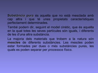 Substància pura  és aquella que no està mesclada amb cap altra i que té unes propietats característiques perfectament determinades.  També podem dir, seguint el model cinètic, que és aquella en la qual totes les seves partícules són iguals, i diferents de les d’una altra substància. La majoria dels materials que trobem a la natura són  mescles  de diferents substàncies. Les mescles poden estar formades per dues o més substàncies pures, les quals es poden separar per  processos físics . 