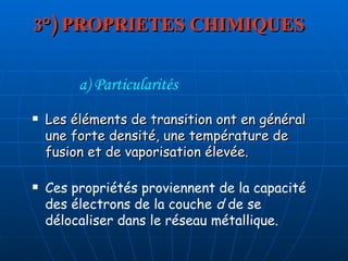 3°) PROPRIETES CHIMIQUES Les éléments de transition ont en général une forte densité, une température de fusion et de vaporisation élevée.  a) Particularités Ces propriétés proviennent de la capacité des électrons de la couche  d  de se délocaliser dans le réseau métallique.  