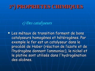 3°) PROPRIETES CHIMIQUES Les métaux de transition forment de bons catalyseurs homogènes et hétérogènes. Par exemple le fer est un catalyseur dans le procédé de Haber (réaction de l’azote et de l’hydrogène donnant l’ammoniac), le nickel et le platine sont utilisés dans l'hydrogénation des alcènes.  c) Des catalyseurs 