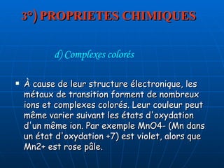 3°) PROPRIETES CHIMIQUES À cause de leur structure électronique, les métaux de transition forment de nombreux ions et complexes colorés. Leur couleur peut même varier suivant les états d'oxydation d'un même ion. Par exemple MnO4- (Mn dans un état d'oxydation +7) est violet, alors que Mn2+ est rose pâle. d) Complexes colorés 
