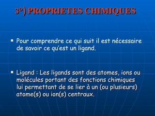 3°) PROPRIETES CHIMIQUES Ligand : Les ligands sont des atomes, ions ou molécules portant des fonctions chimiques lui permettant de se lier à un (ou plusieurs) atome(s) ou ion(s) centraux. Pour comprendre ce qui suit il est nécessaire de savoir ce qu’est un ligand. 
