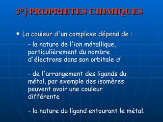 3°) PROPRIETES CHIMIQUES La couleur d'un complexe dépend de :  - la nature de l'ion métallique, particulièrement du nombre d'électrons dans son orbitale  d   - de l'arrangement des ligands du métal, par exemple des isomères peuvent avoir une couleur différente  - la nature du ligand entourant le métal.   