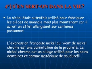 4°) S’EN SERT-ON DANS LA VIE? Le nickel était autrefois utilisé pour fabriquer les pièces de monnaie mais plus maintenant car il aurait un effet allergisant sur certaines personnes. L'expression française nickel qui vient de nickel chrome est une connotation de la propreté. Le nickel-chrome est un alliage utilisé pour les soins dentaires et comme matériaux de soudure!!!  