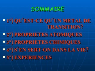 SOMMAIRE 1°) QU’EST-CE QU’UN METAL DE  TRANSITION? 2°) PROPRIETES ATOMIQUES 3°) PROPRIETES CHIMIQUES  4°) S’EN SERT-ON DANS LA VIE? 5°) EXPERIENCES 