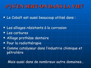 4°) S’EN SERT-ON DANS LA VIE? Le Cobalt est aussi beaucoup utilisé dans : Les alliages résistants à la corrosion  Les carbures Alliage prothèse dentaire Pour la radiothérapie Comme catalyseur dans l’industrie chimique et pétrolière Mais aussi dans de nombreux autre domaines… 