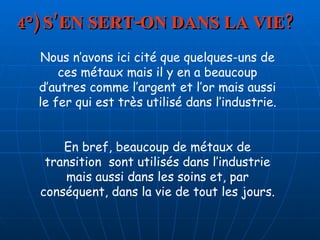 4°) S’EN SERT-ON DANS LA VIE? Nous n’avons ici cité que quelques-uns de ces métaux mais il y en a beaucoup d’autres comme l’argent et l’or mais aussi le fer qui est très utilisé dans l’industrie. En bref, beaucoup de métaux de transition  sont utilisés dans l’industrie mais aussi dans les soins et, par conséquent, dans la vie de tout les jours. 