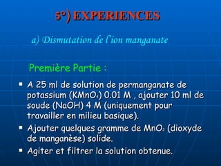 5°) EXPERIENCES A 25 ml de solution de permanganate de potassium (KMnO 4 ) 0.01 M , ajouter 10 ml de soude (NaOH) 4 M (uniquement pour travailler en milieu basique). Ajouter quelques gramme de MnO 2  (dioxyde de manganèse) solide. Agiter et filtrer la solution obtenue. Dismutation de l’ion manganate Première Partie : 