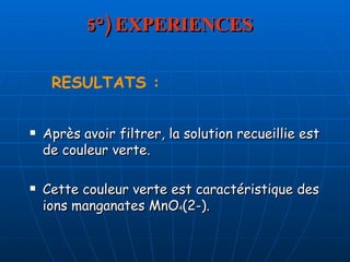 5°) EXPERIENCES Après avoir filtrer, la solution recueillie est de couleur verte. Cette couleur verte est caractéristique des ions manganates MnO 4 (2-). RESULTATS : 