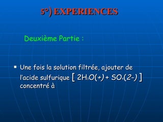 5°) EXPERIENCES Une fois la solution filtrée, ajouter de l’acide sulfurique  [  2H 3 O( +)  + SO 4 ( 2-)  ]  concentré à  Deuxième Partie : 