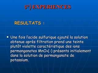 5°) EXPERIENCES Une fois l’acide sulfurique ajouté la solution obtenue après filtration prend une teinte plutôt violette caractéristique des ions permanganates MnO 4 ( - ) présents initialement dans la solution de permanganate de potassium. RESULTATS : 