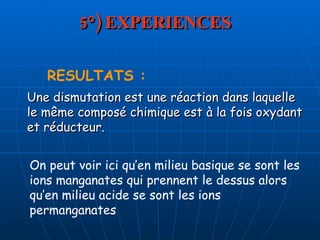 5°) EXPERIENCES RESULTATS : Une dismutation est une réaction dans laquelle le même composé chimique est à la fois oxydant et réducteur.  On peut voir ici qu’en milieu basique se sont les ions manganates qui prennent le dessus alors qu’en milieu acide se sont les ions permanganates 