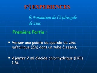 5°) EXPERIENCES Verser une pointe de spatule de zinc métallique (Zn) dans un tube à essais. Ajouter 2 ml d’acide chlorhydrique (HCl)  1 M. b) Formation de l’hydroxyde  de zinc Première Partie : 