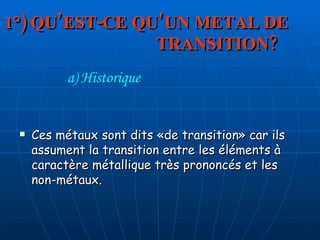 1°) QU’EST-CE QU’UN METAL DE  TRANSITION? Ces métaux sont dits «de transition» car ils assument la transition entre les éléments à caractère métallique très prononcés et les non-métaux. a) Historique 