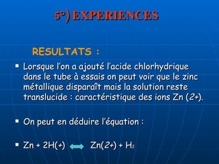 5°) EXPERIENCES Lorsque l’on a ajouté l’acide chlorhydrique dans le tube à essais on peut voir que le zinc métallique disparaît mais la solution reste translucide : caractéristique des ions Zn ( 2+ ). On peut en déduire l’équation : Zn + 2H( + )  Zn( 2+ ) + H 2 RESULTATS : 