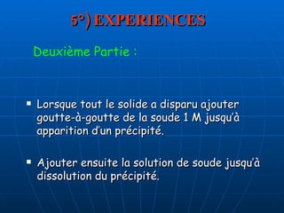 5°) EXPERIENCES Lorsque tout le solide a disparu ajouter goutte-à-goutte de la soude 1 M jusqu’à apparition d’un précipité.  Ajouter ensuite la solution de soude jusqu’à dissolution du précipité. Deuxième Partie : 