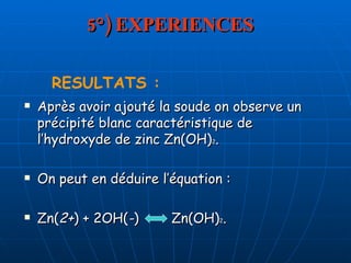 5°) EXPERIENCES Après avoir ajouté la soude on observe un précipité blanc caractéristique de l’hydroxyde de zinc Zn(OH) 2 . On peut en déduire l’équation : Zn( 2+ ) + 2OH( - )  Zn(OH) 2 .  RESULTATS : 