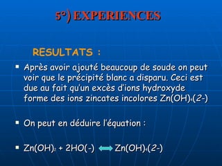 5°) EXPERIENCES Après avoir ajouté beaucoup de soude on peut voir que le précipité blanc a disparu. Ceci est due au fait qu’un excès d’ions hydroxyde forme des ions zincates incolores Zn(OH) 4 ( 2- ) On peut en déduire l’équation : Zn(OH) 2  + 2HO( - )  Zn(OH) 4 ( 2- )  RESULTATS : 