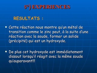 5°) EXPERIENCES Cette réaction nous montre qu’un métal de transition comme le zinc peut, à la suite d’une réaction avec la soude, former un solide (précipité) qui est un hydroxyde. De plus cet hydroxyde est immédiatement dissout lorsqu’il réagit avec la même soude qu’auparavant!!!  RESULTATS : 