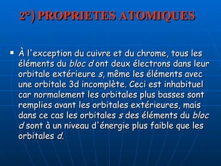 2°) PROPRIETES ATOMIQUES À l'exception du cuivre et du chrome, tous les éléments du  bloc d  ont deux électrons dans leur orbitale extérieure  s , même les éléments avec une orbitale 3d incomplète. Ceci est inhabituel car normalement les orbitales plus basses sont remplies avant les orbitales extérieures, mais dans ce cas les orbitales  s  des éléments du  bloc d  sont à un niveau d'énergie plus faible que les orbitales  d .  