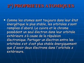 2°) PROPRIETES ATOMIQUES Comme les atomes sont toujours dans leur état énergétique le plus stable, les orbitales  s  sont remplies d'abord. Le cuivre et le chrome possèdent un seul électron dans leur orbitale extérieure  s  à cause de la répulsion électronique. Partager un électron entre les orbitales  s  et  d  est plus stable énergiquement que d'avoir deux électrons dans l'orbitale  s  extérieure.  