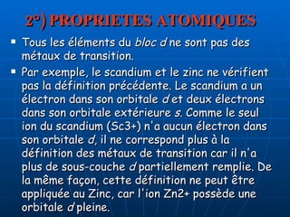 2°) PROPRIETES ATOMIQUES Tous les éléments du  bloc d  ne sont pas des métaux de transition.  Par exemple, le scandium et le zinc ne vérifient pas la définition précédente. Le scandium a un électron dans son orbitale  d  et deux électrons dans son orbitale extérieure  s . Comme le seul ion du scandium (Sc3+) n'a aucun électron dans son orbitale  d , il ne correspond plus à la définition des métaux de transition car il n'a plus de sous-couche  d  partiellement remplie. De la même façon, cette définition ne peut être appliquée au Zinc, car l'ion Zn2+ possède une orbitale  d  pleine. 